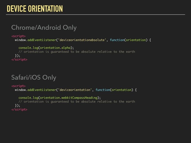 DEVICE ORIENTATION

window.addEventListener('deviceorientationabsolute', function(orientation) {
console.log(orientation.alpha);
// orientation is guaranteed to be absolute relative to the earth
});

Chrome/Android Only

window.addEventListener('deviceorientation', function(orientation) {
console.log(orientation.webkitCompassHeading);
// orientation is guaranteed to be absolute relative to the earth
});

Safari/iOS Only
