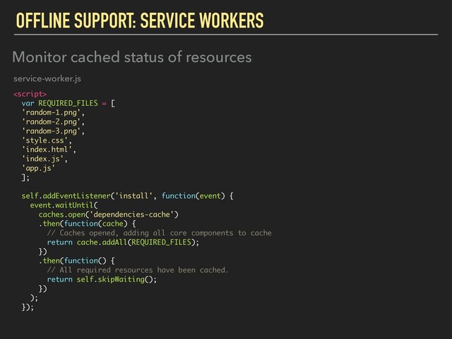 OFFLINE SUPPORT: SERVICE WORKERS

var REQUIRED_FILES = [
'random-1.png',
'random-2.png',
'random-3.png',
'style.css',
'index.html',
'index.js',
'app.js'
];
self.addEventListener('install', function(event) {
event.waitUntil(
caches.open('dependencies-cache')
.then(function(cache) {
// Caches opened, adding all core components to cache
return cache.addAll(REQUIRED_FILES);
})
.then(function() {
// All required resources have been cached.
return self.skipWaiting();
})
);
});
Monitor cached status of resources
service-worker.js
