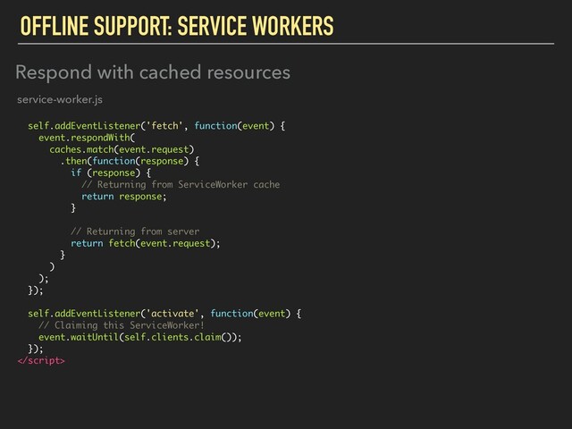 OFFLINE SUPPORT: SERVICE WORKERS
self.addEventListener('fetch', function(event) {
event.respondWith(
caches.match(event.request)
.then(function(response) {
if (response) {
// Returning from ServiceWorker cache
return response;
}
// Returning from server
return fetch(event.request);
}
)
);
});
self.addEventListener('activate', function(event) {
// Claiming this ServiceWorker!
event.waitUntil(self.clients.claim());
});

Respond with cached resources
service-worker.js
