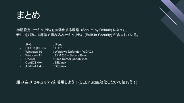 まとめ
初期設定でセキュリティを有効化する戦略 (Secure by Default) によって、
新しい技術には標準で組み込みセキュリティ (Built-In Security) が含まれている。
- IPv6 : IPsec
- HTTP3 (QUIC) : TLS 1.3
- Windows 10 : Windows Defender (WDAC)
- Windows 11 : TPM 2.0 + Secure Boot
- Docker : Limit Kernel Capabilities
- CentOS 4〜 : SELinux
- Android 4.4〜 : SELinux
組み込みセキュリティを活用しよう！ (SELinux無効化しないで使おう！)
