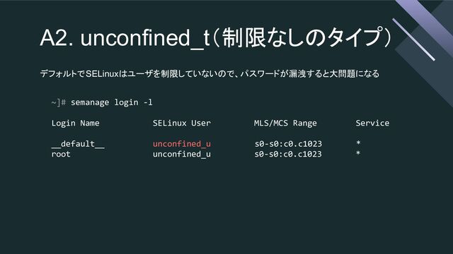 A2. unconfined_t（制限なしのタイプ）
デフォルトでSELinuxはユーザを制限していないので、パスワードが漏洩すると大問題になる
~]# semanage login -l
Login Name SELinux User MLS/MCS Range Service
__default__ unconfined_u s0-s0:c0.c1023 *
root unconfined_u s0-s0:c0.c1023 *
