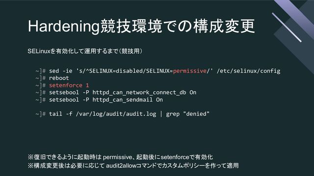 Hardening競技環境での構成変更
SELinuxを有効化して運用するまで（競技用）
~]# sed -ie 's/^SELINUX=disabled/SELINUX=permissive/' /etc/selinux/config
~]# reboot
~]# setenforce 1
~]# setsebool -P httpd_can_network_connect_db On
~]# setsebool -P httpd_can_sendmail On
~]# tail -f /var/log/audit/audit.log | grep "denied"
※復旧できるように起動時は permissive、起動後にsetenforceで有効化
※構成変更後は必要に応じて audit2allowコマンドでカスタムポリシーを作って適用
