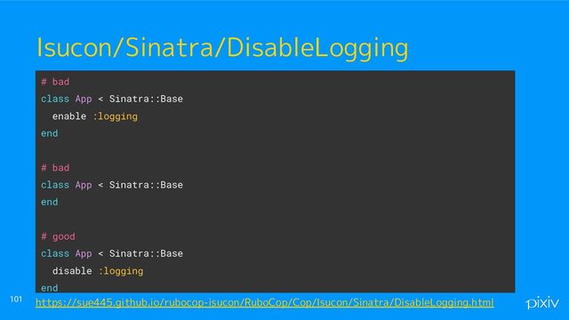 ● o
● aaaa
101
Isucon/Sinatra/DisableLogging
# bad
class App < Sinatra::Base
enable :logging
end
# bad
class App < Sinatra::Base
end
# good
class App < Sinatra::Base
disable :logging
end
https://sue445.github.io/rubocop-isucon/RuboCop/Cop/Isucon/Sinatra/DisableLogging.html
