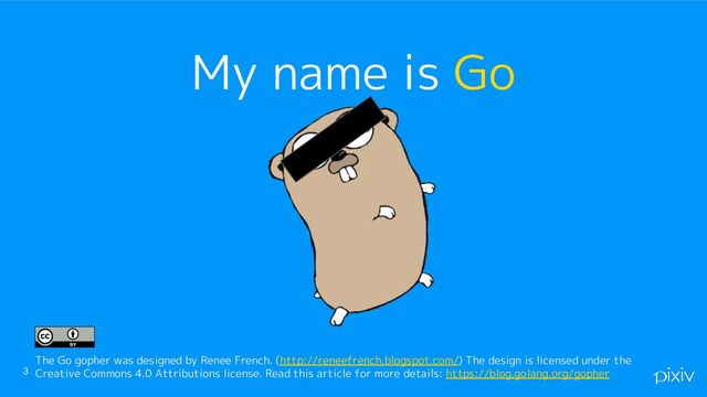 3
My name is Go
The Go gopher was designed by Renee French. (http://reneefrench.blogspot.com/) The design is licensed under the
Creative Commons 4.0 Attributions license. Read this article for more details: https://blog.golang.org/gopher
