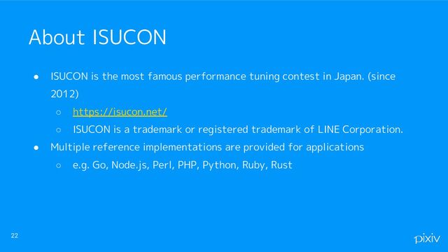 ● ISUCON is the most famous performance tuning contest in Japan. (since
2012)
○ https://isucon.net/
○ ISUCON is a trademark or registered trademark of LINE Corporation.
● Multiple reference implementations are provided for applications
○ e.g. Go, Node.js, Perl, PHP, Python, Ruby, Rust
22
About ISUCON
