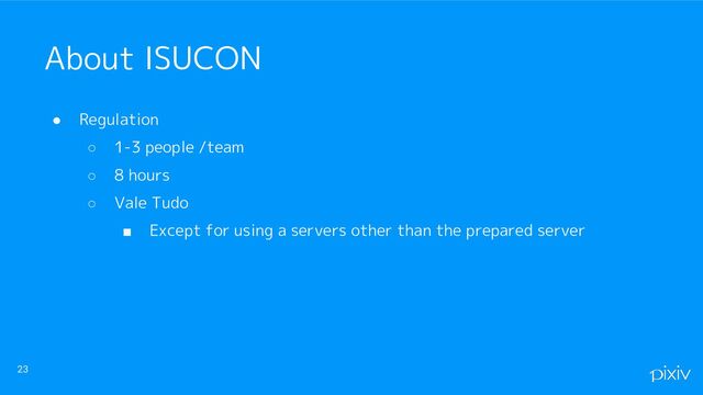 ● Regulation
○ 1-3 people /team
○ 8 hours
○ Vale Tudo
■ Except for using a servers other than the prepared server
23
About ISUCON
