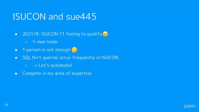 ● 2021/8: ISUCON 11 failing to qualify
○ 1-man team
● 1 person is not enough
● SQL N+1 queries occur frequently in ISUCON
○ -> Let's automate!
● Compete in my area of expertise
26
ISUCON and sue445
