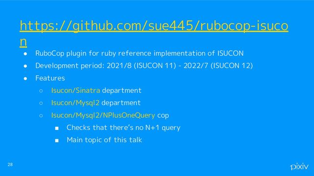 ● RuboCop plugin for ruby reference implementation of ISUCON
● Development period: 2021/8 (ISUCON 11) - 2022/7 (ISUCON 12)
● Features
○ Isucon/Sinatra department
○ Isucon/Mysql2 department
○ Isucon/Mysql2/NPlusOneQuery cop
■ Checks that there’s no N+1 query
■ Main topic of this talk
28
https://github.com/sue445/rubocop-isuco
n
