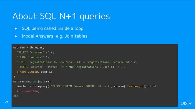 ● SQL being called inside a loop
● Model Answers: e.g. Join tables
29
About SQL N+1 queries
courses = db.xquery(
"SELECT `courses`.*" \\
" FROM `courses`" \\
" JOIN `registrations` ON `courses`.`id` = `registrations`.`course_id`" \\
" WHERE `courses`.`status` != ? AND `registrations`.`user_id` = ?",
STATUS_CLOSED, user_id,
)
courses.map do |course|
teacher = db.xquery('SELECT * FROM `users` WHERE `id` = ?', course[:teacher_id]).first
# do something
end
