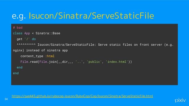 # bad
class App < Sinatra::Base
get '/' do
^^^^^^^^^^ Isucon/Sinatra/ServeStaticFile: Serve static files on front server (e.g.
nginx) instead of sinatra app
content_type :html
File.read(File.join(__dir__, '..', 'public', 'index.html'))
end
end
34
e.g. Isucon/Sinatra/ServeStaticFile
https://sue445.github.io/rubocop-isucon/RuboCop/Cop/Isucon/Sinatra/ServeStaticFile.html

