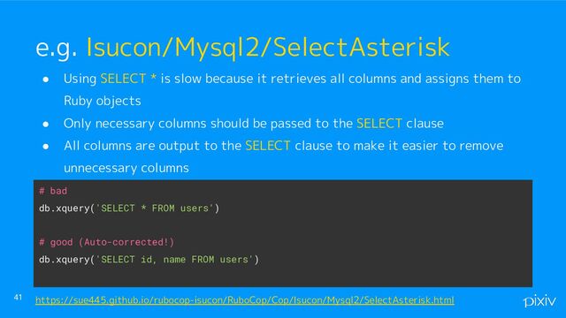 ● Using SELECT * is slow because it retrieves all columns and assigns them to
Ruby objects
● Only necessary columns should be passed to the SELECT clause
● All columns are output to the SELECT clause to make it easier to remove
unnecessary columns
●
●
41
e.g. Isucon/Mysql2/SelectAsterisk
https://sue445.github.io/rubocop-isucon/RuboCop/Cop/Isucon/Mysql2/SelectAsterisk.html
# bad
db.xquery('SELECT * FROM users')
# good (Auto-corrected!)
db.xquery('SELECT id, name FROM users')
