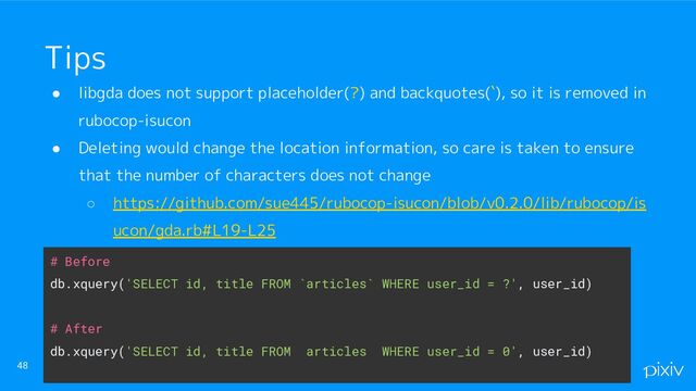 ● libgda does not support placeholder(?) and backquotes(`), so it is removed in
rubocop-isucon
● Deleting would change the location information, so care is taken to ensure
that the number of characters does not change
○ https://github.com/sue445/rubocop-isucon/blob/v0.2.0/lib/rubocop/is
ucon/gda.rb#L19-L25
48
Tips
# Before
db.xquery('SELECT id, title FROM `articles` WHERE user_id = ?', user_id)
# After
db.xquery('SELECT id, title FROM articles WHERE user_id = 0', user_id)
