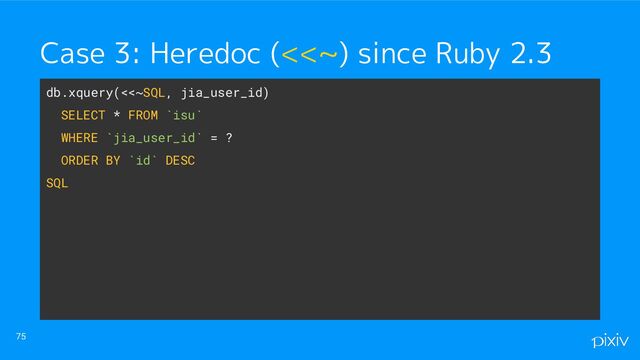 75
Case 3: Heredoc (<<~) since Ruby 2.3
db.xquery(<<~SQL, jia_user_id)
SELECT * FROM `isu`
WHERE `jia_user_id` = ?
ORDER BY `id` DESC
SQL
