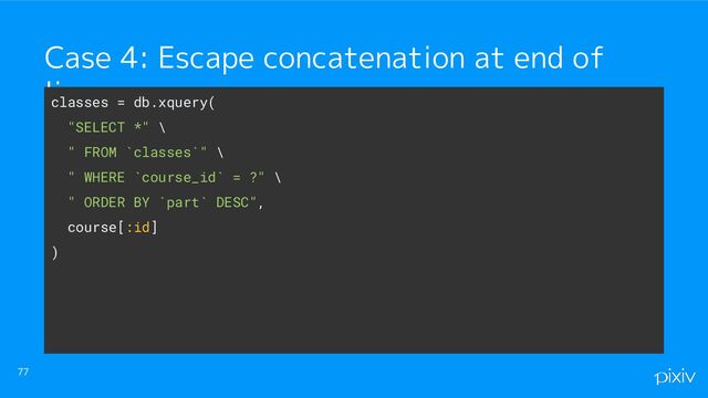 77
Case 4: Escape concatenation at end of
line
classes = db.xquery(
"SELECT *" \
" FROM `classes`" \
" WHERE `course_id` = ?" \
" ORDER BY `part` DESC",
course[:id]
)

