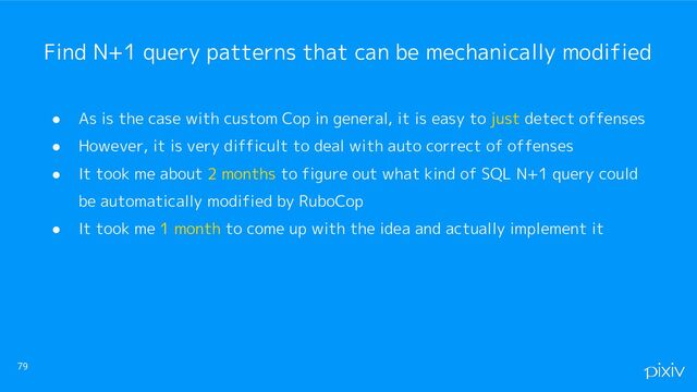 ● As is the case with custom Cop in general, it is easy to just detect offenses
● However, it is very difficult to deal with auto correct of offenses
● It took me about 2 months to figure out what kind of SQL N+1 query could
be automatically modified by RuboCop
● It took me 1 month to come up with the idea and actually implement it
79
Find N+1 query patterns that can be mechanically modified
