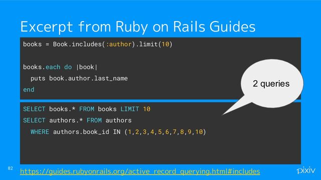 82 https://guides.rubyonrails.org/active_record_querying.html#includes
books = Book.includes(:author).limit(10)
books.each do |book|
puts book.author.last_name
end
Excerpt from Ruby on Rails Guides
SELECT books.* FROM books LIMIT 10
SELECT authors.* FROM authors
WHERE authors.book_id IN (1,2,3,4,5,6,7,8,9,10)
2 queries
