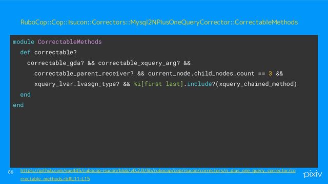 86
module CorrectableMethods
def correctable?
correctable_gda? && correctable_xquery_arg? &&
correctable_parent_receiver? && current_node.child_nodes.count == 3 &&
xquery_lvar.lvasgn_type? && %i[first last].include?(xquery_chained_method)
end
end
RuboCop::Cop::Isucon::Correctors::Mysql2NPlusOneQueryCorrector::CorrectableMethods
https://github.com/sue445/rubocop-isucon/blob/v0.2.0/lib/rubocop/cop/isucon/correctors/n_plus_one_query_corrector/co
rrectable_methods.rb#L11-L15
