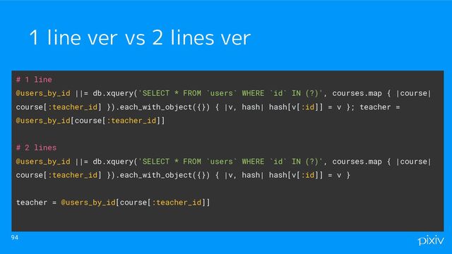 94
1 line ver vs 2 lines ver
# 1 line
@users_by_id ||= db.xquery('SELECT * FROM `users` WHERE `id` IN (?)', courses.map { |course|
course[:teacher_id] }).each_with_object({}) { |v, hash| hash[v[:id]] = v }; teacher =
@users_by_id[course[:teacher_id]]
# 2 lines
@users_by_id ||= db.xquery('SELECT * FROM `users` WHERE `id` IN (?)', courses.map { |course|
course[:teacher_id] }).each_with_object({}) { |v, hash| hash[v[:id]] = v }
teacher = @users_by_id[course[:teacher_id]]
