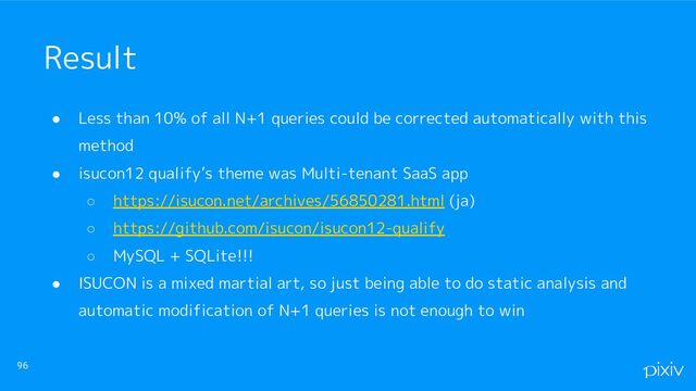 ● Less than 10% of all N+1 queries could be corrected automatically with this
method
● isucon12 qualify’s theme was Multi-tenant SaaS app
○ https://isucon.net/archives/56850281.html (ja)
○ https://github.com/isucon/isucon12-qualify
○ MySQL + SQLite!!!
● ISUCON is a mixed martial art, so just being able to do static analysis and
automatic modification of N+1 queries is not enough to win
96
Result
