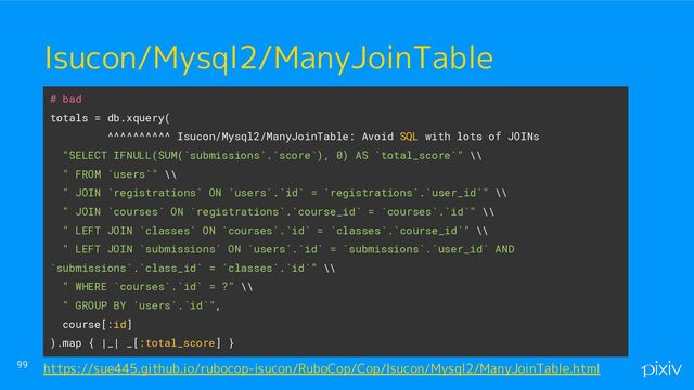 ● o
● aaaa
99
Isucon/Mysql2/ManyJoinTable
# bad
totals = db.xquery(
^^^^^^^^^^ Isucon/Mysql2/ManyJoinTable: Avoid SQL with lots of JOINs
"SELECT IFNULL(SUM(`submissions`.`score`), 0) AS `total_score`" \\
" FROM `users`" \\
" JOIN `registrations` ON `users`.`id` = `registrations`.`user_id`" \\
" JOIN `courses` ON `registrations`.`course_id` = `courses`.`id`" \\
" LEFT JOIN `classes` ON `courses`.`id` = `classes`.`course_id`" \\
" LEFT JOIN `submissions` ON `users`.`id` = `submissions`.`user_id` AND
`submissions`.`class_id` = `classes`.`id`" \\
" WHERE `courses`.`id` = ?" \\
" GROUP BY `users`.`id`",
course[:id]
).map { |_| _[:total_score] }
https://sue445.github.io/rubocop-isucon/RuboCop/Cop/Isucon/Mysql2/ManyJoinTable.html
