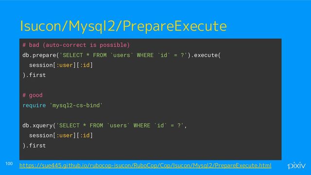 ● o
● aaaa
100
Isucon/Mysql2/PrepareExecute
# bad (auto-correct is possible)
db.prepare('SELECT * FROM `users` WHERE `id` = ?').execute(
session[:user][:id]
).first
# good
require 'mysql2-cs-bind'
db.xquery('SELECT * FROM `users` WHERE `id` = ?',
session[:user][:id]
).first
https://sue445.github.io/rubocop-isucon/RuboCop/Cop/Isucon/Mysql2/PrepareExecute.html
