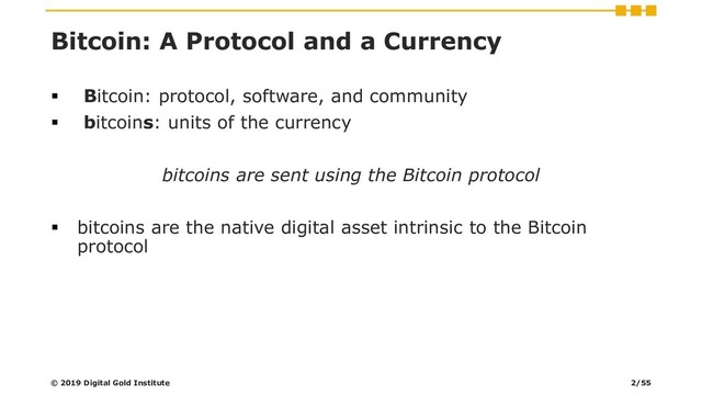 Bitcoin: A Protocol and a Currency
▪ Bitcoin: protocol, software, and community
▪ bitcoins: units of the currency
bitcoins are sent using the Bitcoin protocol
▪ bitcoins are the native digital asset intrinsic to the Bitcoin
protocol
© 2019 Digital Gold Institute 2/55
