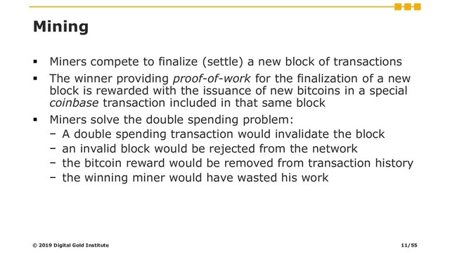 Mining
▪ Miners compete to finalize (settle) a new block of transactions
▪ The winner providing proof-of-work for the finalization of a new
block is rewarded with the issuance of new bitcoins in a special
coinbase transaction included in that same block
▪ Miners solve the double spending problem:
− A double spending transaction would invalidate the block
− an invalid block would be rejected from the network
− the bitcoin reward would be removed from transaction history
− the winning miner would have wasted his work
© 2019 Digital Gold Institute 11/55
