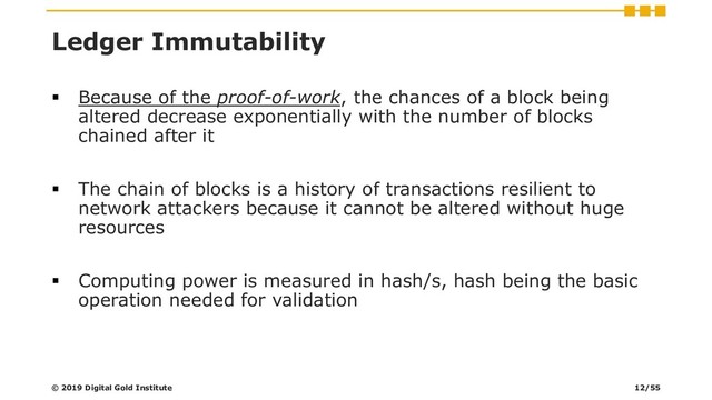 Ledger Immutability
▪ Because of the proof-of-work, the chances of a block being
altered decrease exponentially with the number of blocks
chained after it
▪ The chain of blocks is a history of transactions resilient to
network attackers because it cannot be altered without huge
resources
▪ Computing power is measured in hash/s, hash being the basic
operation needed for validation
© 2019 Digital Gold Institute 12/55
