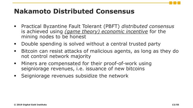 Nakamoto Distributed Consensus
▪ Practical Byzantine Fault Tolerant (PBFT) distributed consensus
is achieved using (game theory) economic incentive for the
mining nodes to be honest
▪ Double spending is solved without a central trusted party
▪ Bitcoin can resist attacks of malicious agents, as long as they do
not control network majority
▪ Miners are compensated for their proof-of-work using
seigniorage revenues, i.e. issuance of new bitcoins
▪ Seigniorage revenues subsidize the network
© 2019 Digital Gold Institute 13/55
