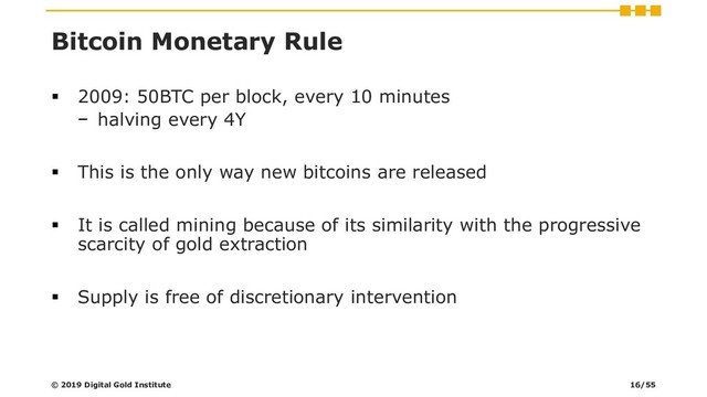 Bitcoin Monetary Rule
▪ 2009: 50BTC per block, every 10 minutes
− halving every 4Y
▪ This is the only way new bitcoins are released
▪ It is called mining because of its similarity with the progressive
scarcity of gold extraction
▪ Supply is free of discretionary intervention
© 2019 Digital Gold Institute 16/55
