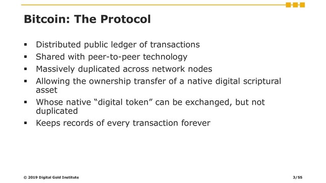Bitcoin: The Protocol
▪ Distributed public ledger of transactions
▪ Shared with peer-to-peer technology
▪ Massively duplicated across network nodes
▪ Allowing the ownership transfer of a native digital scriptural
asset
▪ Whose native “digital token” can be exchanged, but not
duplicated
▪ Keeps records of every transaction forever
© 2019 Digital Gold Institute 3/55
