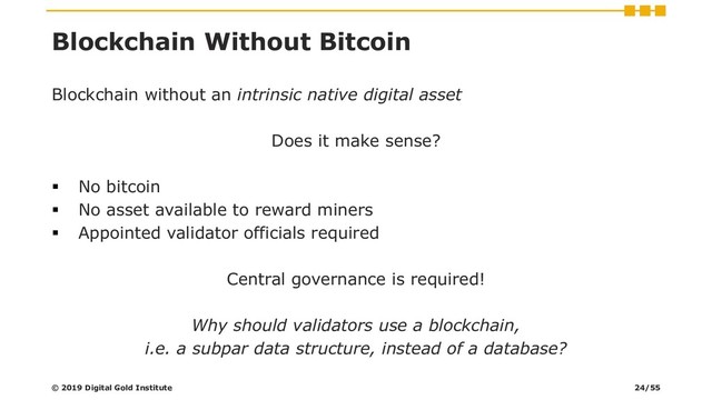 Blockchain Without Bitcoin
Blockchain without an intrinsic native digital asset
Does it make sense?
▪ No bitcoin
▪ No asset available to reward miners
▪ Appointed validator officials required
Central governance is required!
Why should validators use a blockchain,
i.e. a subpar data structure, instead of a database?
© 2019 Digital Gold Institute 24/55
