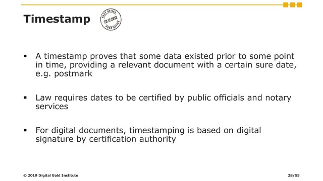 ▪ A timestamp proves that some data existed prior to some point
in time, providing a relevant document with a certain sure date,
e.g. postmark
▪ Law requires dates to be certified by public officials and notary
services
▪ For digital documents, timestamping is based on digital
signature by certification authority
Timestamp
© 2019 Digital Gold Institute 28/55
