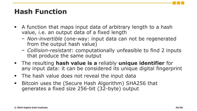 Hash Function
▪ A function that maps input data of arbitrary length to a hash
value, i.e. an output data of a fixed length
− Non-invertible (one-way: input data can not be regenerated
from the output hash value)
− Collision-resistant: computationally unfeasible to find 2 inputs
that produce the same output
▪ The resulting hash value is a reliably unique identifier for
any input data: it can be considered its unique digital fingerprint
▪ The hash value does not reveal the input data
▪ Bitcoin uses the (Secure Hash Algorithm) SHA256 that
generates a fixed size 256-bit (32-byte) output
© 2019 Digital Gold Institute 29/55
