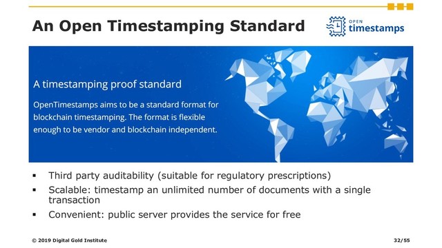 ▪ Third party auditability (suitable for regulatory prescriptions)
▪ Scalable: timestamp an unlimited number of documents with a single
transaction
▪ Convenient: public server provides the service for free
An Open Timestamping Standard
© 2019 Digital Gold Institute 32/55
