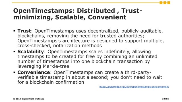 OpenTimestamps: Distributed , Trust-
minimizing, Scalable, Convenient
▪ Trust: OpenTimestamps uses decentralized, publicly auditable,
blockchains, removing the need for trusted authorities;
OpenTimestamps’s architecture is designed to support multiple,
cross-checked, notarization methods
▪ Scalability: OpenTimestamps scales indefinitely, allowing
timestamps to be created for free by combining an unlimited
number of timestamps into one blockchain transaction by
leveraging Merkle-tree
▪ Convenience: OpenTimestamps can create a third-party-
verifiable timestamp in about a second; you don’t need to wait
for a blockchain confirmation
https://petertodd.org/2016/opentimestamps-announcement
© 2019 Digital Gold Institute 33/55
