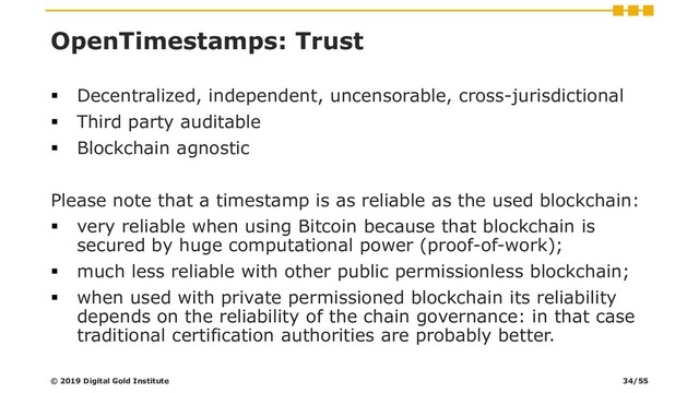 OpenTimestamps: Trust
▪ Decentralized, independent, uncensorable, cross-jurisdictional
▪ Third party auditable
▪ Blockchain agnostic
Please note that a timestamp is as reliable as the used blockchain:
▪ very reliable when using Bitcoin because that blockchain is
secured by huge computational power (proof-of-work);
▪ much less reliable with other public permissionless blockchain;
▪ when used with private permissioned blockchain its reliability
depends on the reliability of the chain governance: in that case
traditional certification authorities are probably better.
© 2019 Digital Gold Institute 34/55
