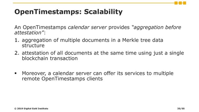 OpenTimestamps: Scalability
An OpenTimestamps calendar server provides “aggregation before
attestation”:
1. aggregation of multiple documents in a Merkle tree data
structure
2. attestation of all documents at the same time using just a single
blockchain transaction
▪ Moreover, a calendar server can offer its services to multiple
remote OpenTimestamps clients
© 2019 Digital Gold Institute 35/55
