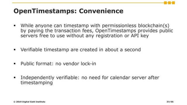 OpenTimestamps: Convenience
▪ While anyone can timestamp with permissionless blockchain(s)
by paying the transaction fees, OpenTimestamps provides public
servers free to use without any registration or API key
▪ Verifiable timestamp are created in about a second
▪ Public format: no vendor lock-in
▪ Independently verifiable: no need for calendar server after
timestamping
© 2019 Digital Gold Institute 37/55
