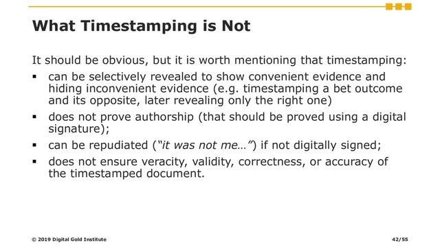 What Timestamping is Not
It should be obvious, but it is worth mentioning that timestamping:
▪ can be selectively revealed to show convenient evidence and
hiding inconvenient evidence (e.g. timestamping a bet outcome
and its opposite, later revealing only the right one)
▪ does not prove authorship (that should be proved using a digital
signature);
▪ can be repudiated (“it was not me…”) if not digitally signed;
▪ does not ensure veracity, validity, correctness, or accuracy of
the timestamped document.
© 2019 Digital Gold Institute 42/55
