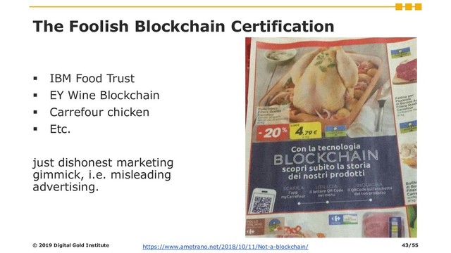 The Foolish Blockchain Certification
▪ IBM Food Trust
▪ EY Wine Blockchain
▪ Carrefour chicken
▪ Etc.
just dishonest marketing
gimmick, i.e. misleading
advertising.
© 2019 Digital Gold Institute https://www.ametrano.net/2018/10/11/Not-a-blockchain/ 43/55

