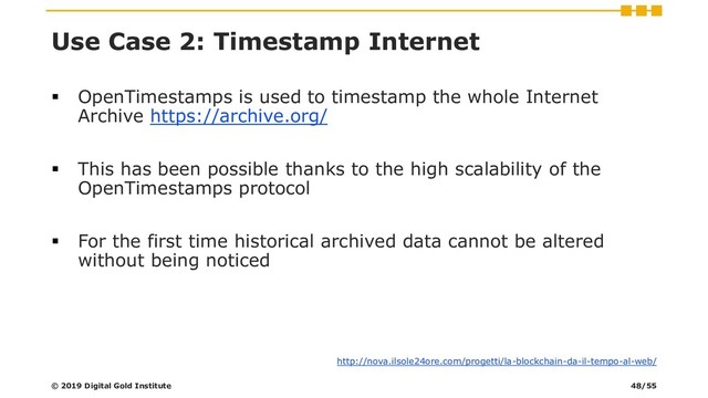 Use Case 2: Timestamp Internet
▪ OpenTimestamps is used to timestamp the whole Internet
Archive https://archive.org/
▪ This has been possible thanks to the high scalability of the
OpenTimestamps protocol
▪ For the first time historical archived data cannot be altered
without being noticed
http://nova.ilsole24ore.com/progetti/la-blockchain-da-il-tempo-al-web/
© 2019 Digital Gold Institute 48/55
