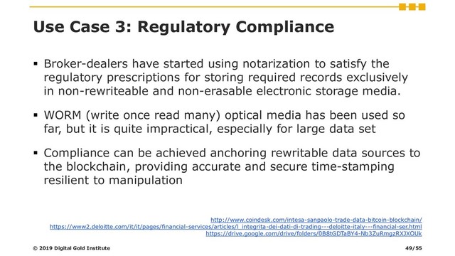 Use Case 3: Regulatory Compliance
▪ Broker-dealers have started using notarization to satisfy the
regulatory prescriptions for storing required records exclusively
in non-rewriteable and non-erasable electronic storage media.
▪ WORM (write once read many) optical media has been used so
far, but it is quite impractical, especially for large data set
▪ Compliance can be achieved anchoring rewritable data sources to
the blockchain, providing accurate and secure time-stamping
resilient to manipulation
http://www.coindesk.com/intesa-sanpaolo-trade-data-bitcoin-blockchain/
https://www2.deloitte.com/it/it/pages/financial-services/articles/l_integrita-dei-dati-di-trading---deloitte-italy---financial-ser.html
https://drive.google.com/drive/folders/0B8tGDTaBY4-Nb3ZuRmgzRXJXOUk
© 2019 Digital Gold Institute 49/55

