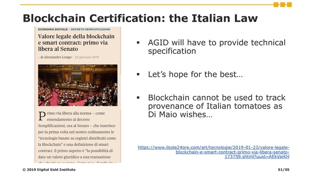 Blockchain Certification: the Italian Law
▪ AGID will have to provide technical
specification
▪ Let’s hope for the best…
▪ Blockchain cannot be used to track
provenance of Italian tomatoes as
Di Maio wishes…
https://www.ilsole24ore.com/art/tecnologie/2019-01-23/valore-legale-
blockchain-e-smart-contract-primo-via-libera-senato-
173759.shtml?uuid=AEkVaiKH
© 2019 Digital Gold Institute 51/55
