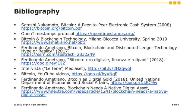 Bibliography
▪ Satoshi Nakamoto, Bitcoin: A Peer-to-Peer Electronic Cash System (2008)
https://bitcoin.org/bitcoin.pdf
▪ OpenTimestamps protocol https://opentimestamps.org/
▪ Bitcoin & Blockchain Technology, Milano-Bicocca University, Spring 2019
https://www.ametrano.net/bbt/
▪ Ferdinando Ametrano, Bitcoin, Blockchain and Distributed Ledger Technology:
Hype or Reality? (2017)
https://ssrn.com/abstract=2832249
▪ Ferdinando Ametrano, “Bitcoin: oro digitale, finanza e tulipani” (2018),
https://goo.gl/eyjDJ2
▪ Intervista (“Le Iene”, Mediaset), http://bit.ly/2H2qwqf
▪ Bitcoin, YouTube videos, https://goo.gl/byVNqP
▪ Ferdinando Ametrano, Bitcoin as Digital Gold (2018), United Nations
Department of Economic and Social Affairs, https://goo.gl/NkEC9w
▪ Ferdinando Ametrano, Blockchain Needs A Native Digital Asset,
https://www.finextra.com/videoarticle/1241/blockchain-needs-a-native-
digital-asset
© 2019 Digital Gold Institute 54/55

