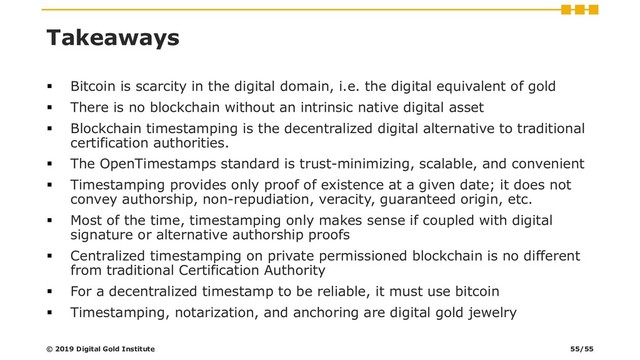 Takeaways
▪ Bitcoin is scarcity in the digital domain, i.e. the digital equivalent of gold
▪ There is no blockchain without an intrinsic native digital asset
▪ Blockchain timestamping is the decentralized digital alternative to traditional
certification authorities.
▪ The OpenTimestamps standard is trust-minimizing, scalable, and convenient
▪ Timestamping provides only proof of existence at a given date; it does not
convey authorship, non-repudiation, veracity, guaranteed origin, etc.
▪ Most of the time, timestamping only makes sense if coupled with digital
signature or alternative authorship proofs
▪ Centralized timestamping on private permissioned blockchain is no different
from traditional Certification Authority
▪ For a decentralized timestamp to be reliable, it must use bitcoin
▪ Timestamping, notarization, and anchoring are digital gold jewelry
© 2019 Digital Gold Institute 55/55
