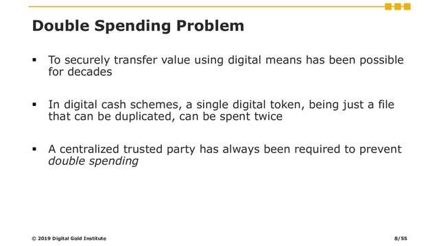 Double Spending Problem
▪ To securely transfer value using digital means has been possible
for decades
▪ In digital cash schemes, a single digital token, being just a file
that can be duplicated, can be spent twice
▪ A centralized trusted party has always been required to prevent
double spending
© 2019 Digital Gold Institute 8/55
