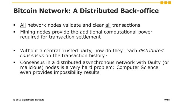 Bitcoin Network: A Distributed Back-office
▪ All network nodes validate and clear all transactions
▪ Mining nodes provide the additional computational power
required for transaction settlement
▪ Without a central trusted party, how do they reach distributed
consensus on the transaction history?
▪ Consensus in a distributed asynchronous network with faulty (or
malicious) nodes is a very hard problem: Computer Science
even provides impossibility results
© 2019 Digital Gold Institute 9/55

