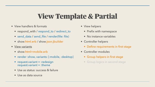 View Template & Partial
• View handlers & formats


• respond_with / respond_to / redirect_to


• send_data / send_
fi
le / render(
fi
le:
fi
le)


• show.html.erb / show.json.jbuilder


• View variants


• show.html+mobile.erb


• render :show, variants: [:mobile, :desktop]


• request.variant = :redesign
 
request.variant = :theme


• Use as status: success & failure


• Use as data source


• View helpers


• Pre
fi
x with namespace


• No instance variables


• Controller helpers


• De
fi
ne requirements in
fi
rst stage


• Controller modules


• Group helpers in
fi
rst stage


• Group logics in second stage
