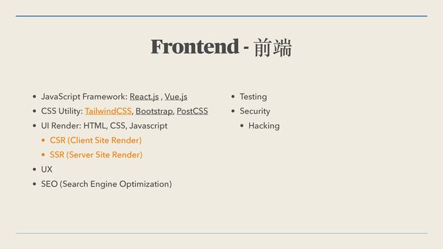 Frontend - 前端
• JavaScript Framework: React.js , Vue.js


• CSS Utility: TailwindCSS, Bootstrap, PostCSS


• UI Render: HTML, CSS, Javascript


• CSR (Client Site Render)


• SSR (Server Site Render)


• UX


• SEO (Search Engine Optimization)


• Testing


• Security


• Hacking
